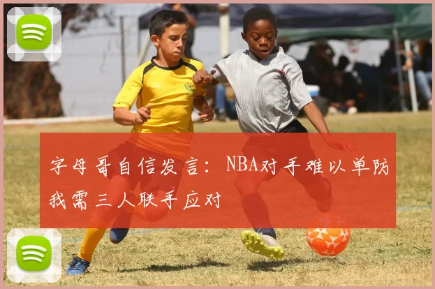 字母哥自信发言：NBA对手难以单防我需三人联手应对