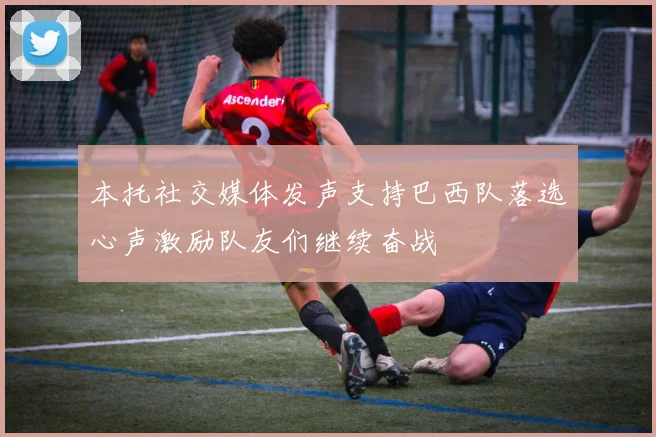 本托社交媒体发声支持巴西队落选心声激励队友们继续奋战