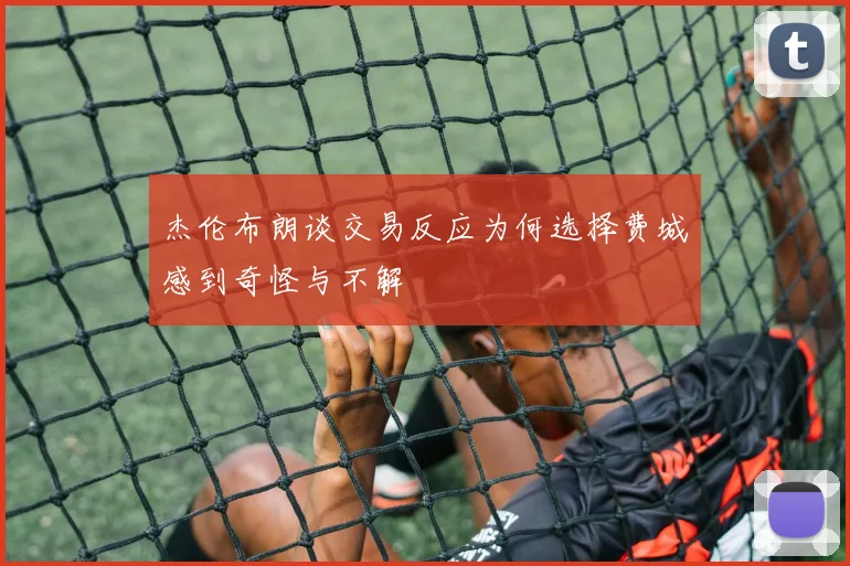 杰伦布朗谈交易反应为何选择费城感到奇怪与不解