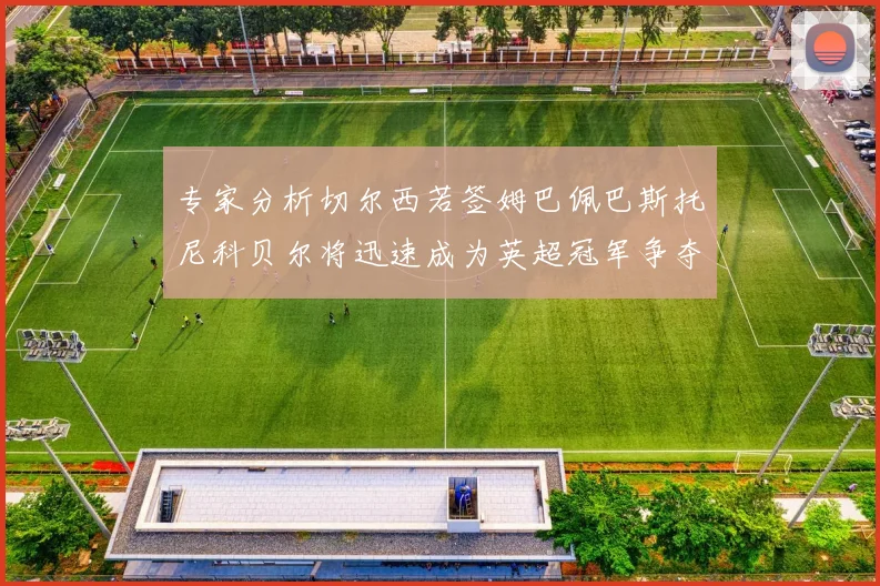 专家分析切尔西若签姆巴佩巴斯托尼科贝尔将迅速成为英超冠军争夺者