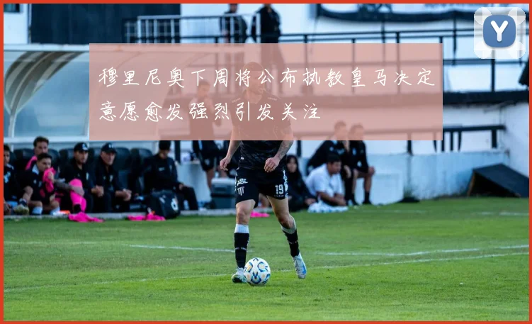 穆里尼奥下周将公布执教皇马决定意愿愈发强烈引发关注