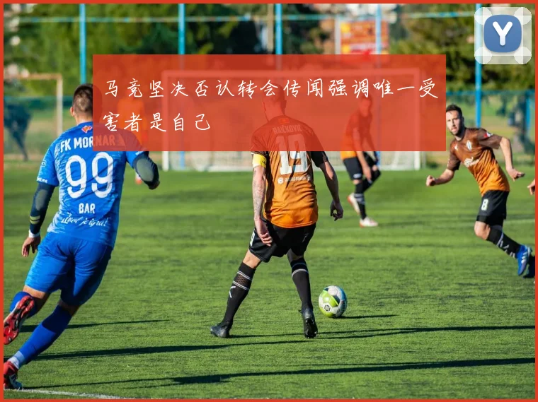 马竞坚决否认转会传闻强调唯一受害者是自己