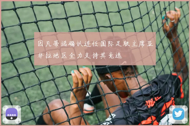 因凡蒂诺确认连任国际足联主席亚非拉地区全力支持其竞选