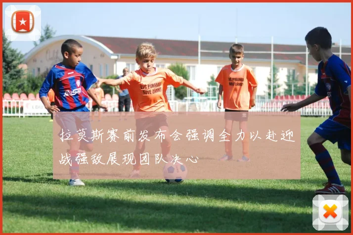 拉莫斯赛前发布会强调全力以赴迎战强敌展现团队决心
