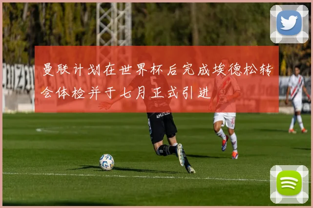 曼联计划在世界杯后完成埃德松转会体检并于七月正式引进