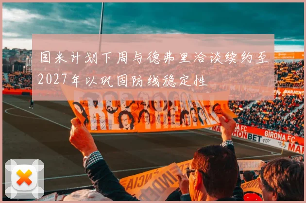 国米计划下周与德弗里洽谈续约至2027年以巩固防线稳定性
