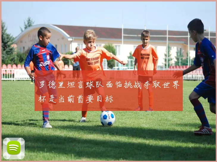 罗德里坦言球队面临挑战夺取世界杯是当前首要目标