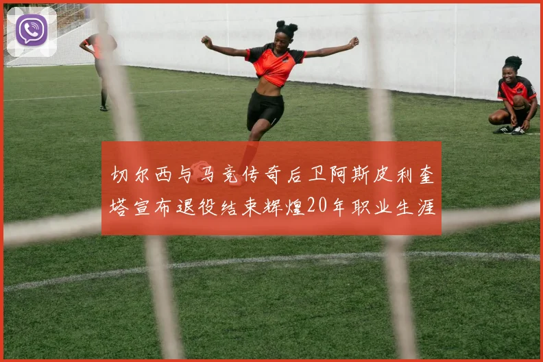 切尔西与马竞传奇后卫阿斯皮利奎塔宣布退役结束辉煌20年职业生涯
