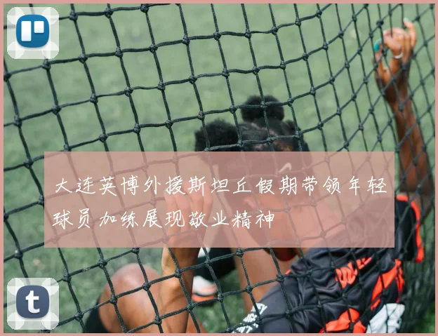 大连英博外援斯坦丘假期带领年轻球员加练展现敬业精神