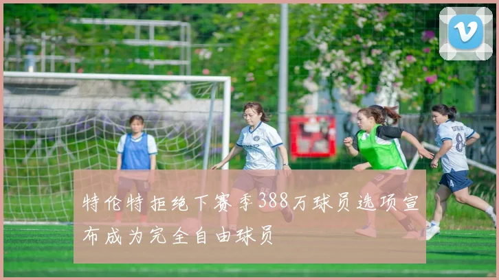 特伦特拒绝下赛季388万球员选项宣布成为完全自由球员
