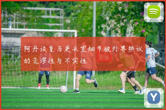 阿丹谈皇马更衣室细节被外界热议的荒谬性与不实性