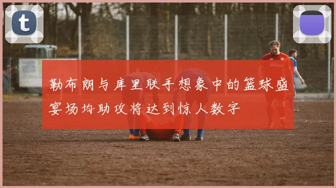 勒布朗与库里联手想象中的篮球盛宴场均助攻将达到惊人数字