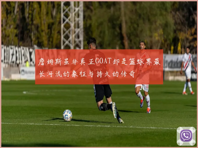 詹姆斯虽非真正GOAT却是篮球界最长河流的象征与持久的传奇