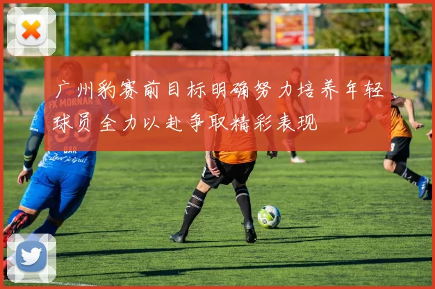 广州豹赛前目标明确努力培养年轻球员全力以赴争取精彩表现