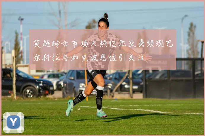 英超转会市场火热亿元交易频现巴尔科拉与加克波恩佐引关注