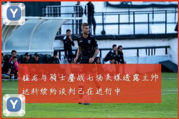 猛龙与骑士鏖战七场美媒透露主帅达科续约谈判已在进行中