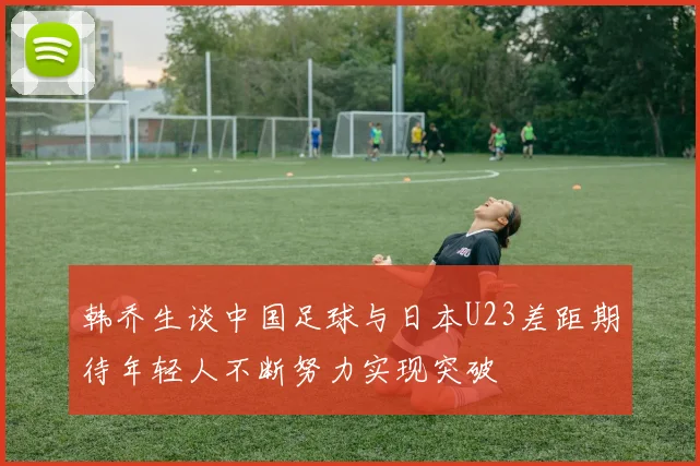韩乔生谈中国足球与日本U23差距期待年轻人不断努力实现突破