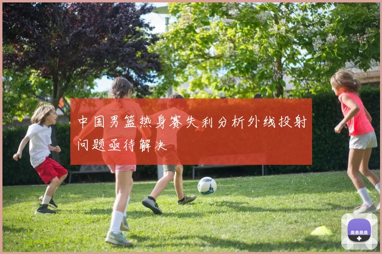 中国男篮热身赛失利分析外线投射问题亟待解决