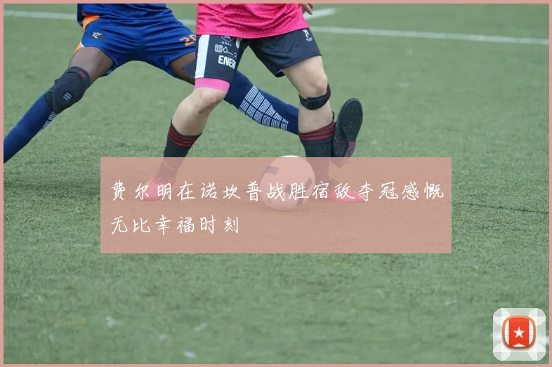 费尔明在诺坎普战胜宿敌夺冠感慨无比幸福时刻
