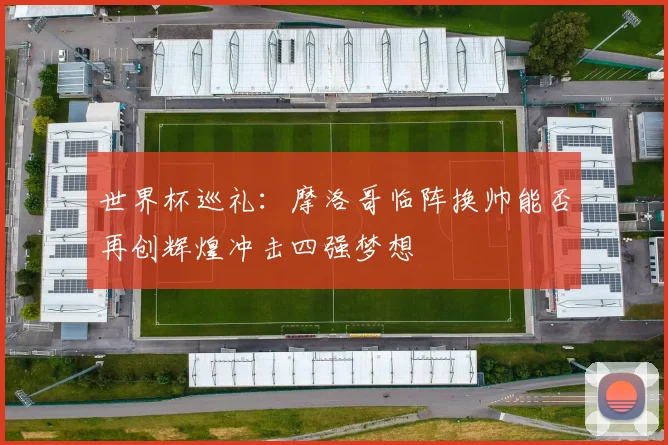 世界杯巡礼：摩洛哥临阵换帅能否再创辉煌冲击四强梦想