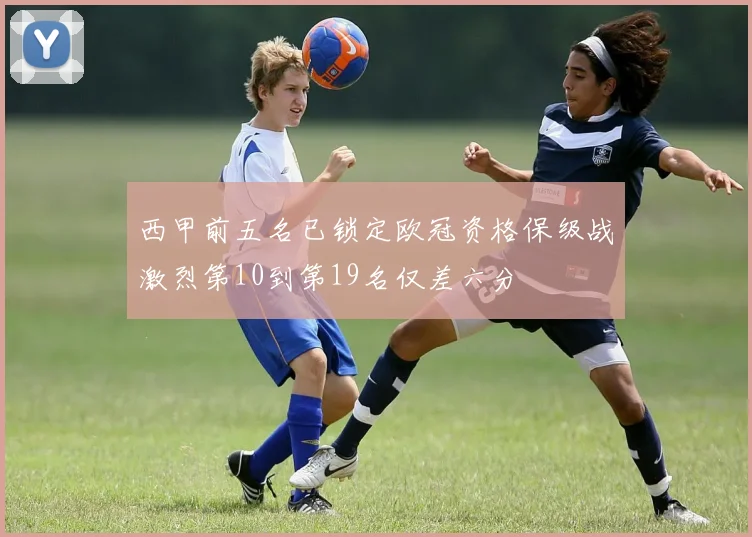 西甲前五名已锁定欧冠资格保级战激烈第10到第19名仅差六分