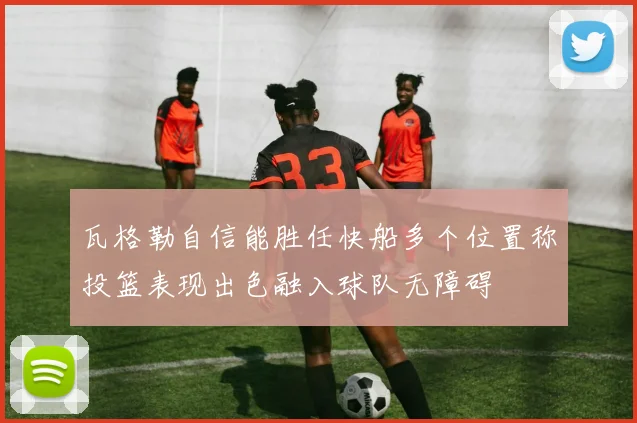 瓦格勒自信能胜任快船多个位置称投篮表现出色融入球队无障碍