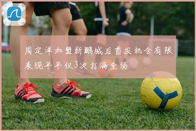 周定洋加盟新鹏城后首发机会有限表现平平仅3次打满全场