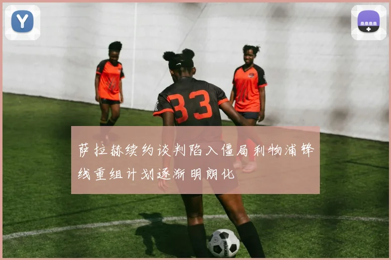 萨拉赫续约谈判陷入僵局利物浦锋线重组计划逐渐明朗化