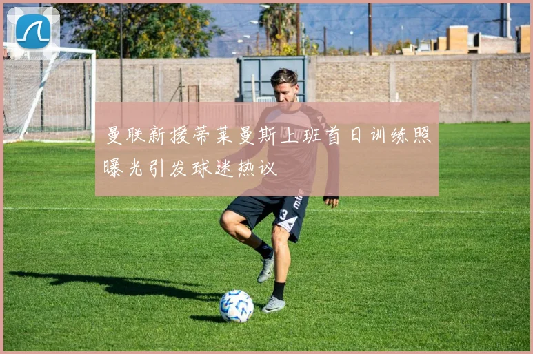 曼联新援蒂莱曼斯上班首日训练照曝光引发球迷热议